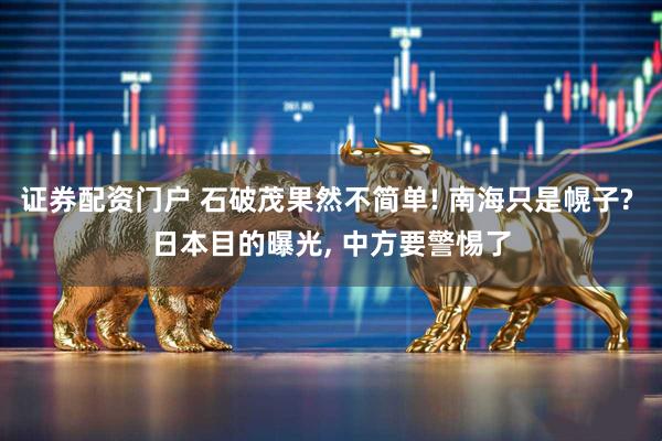 证券配资门户 石破茂果然不简单! 南海只是幌子? 日本目的曝光, 中方要警惕了
