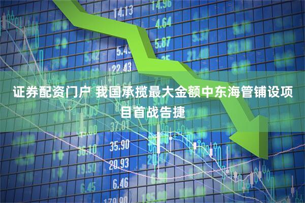 证券配资门户 我国承揽最大金额中东海管铺设项目首战告捷
