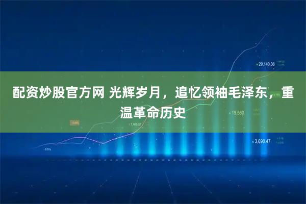 配资炒股官方网 光辉岁月，追忆领袖毛泽东，重温革命历史
