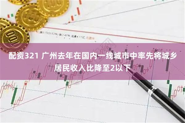 配资321 广州去年在国内一线城市中率先将城乡居民收入比降至2以下